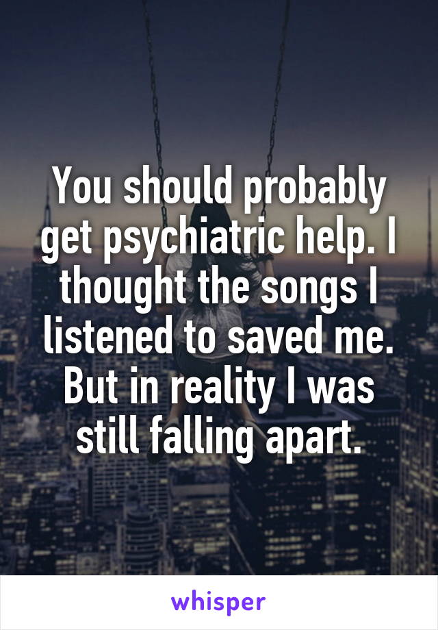 You should probably get psychiatric help. I thought the songs I listened to saved me. But in reality I was still falling apart.