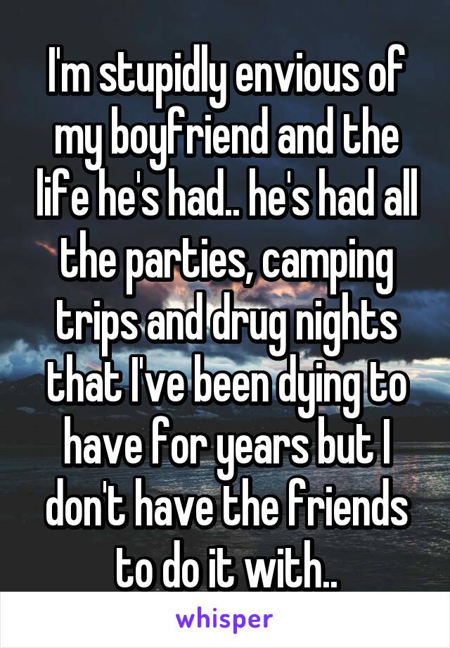 I'm stupidly envious of my boyfriend and the life he's had.. he's had all the parties, camping trips and drug nights that I've been dying to have for years but I don't have the friends to do it with..