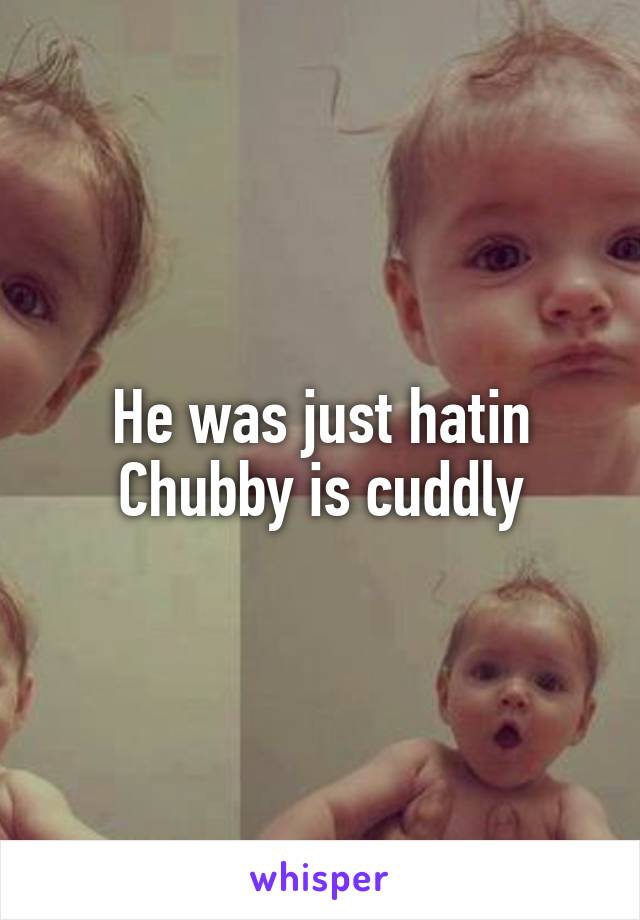 He was just hatin
Chubby is cuddly