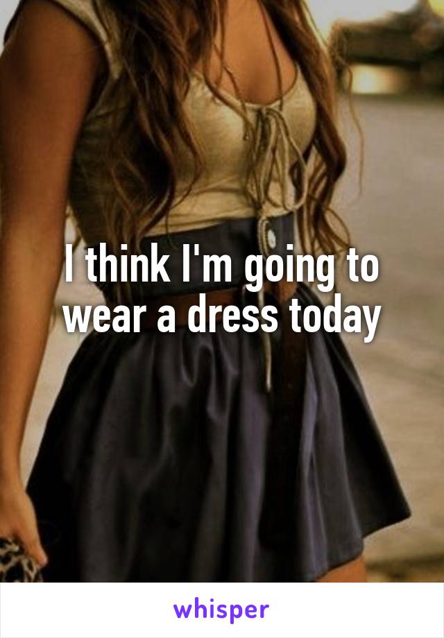 I think I'm going to wear a dress today
