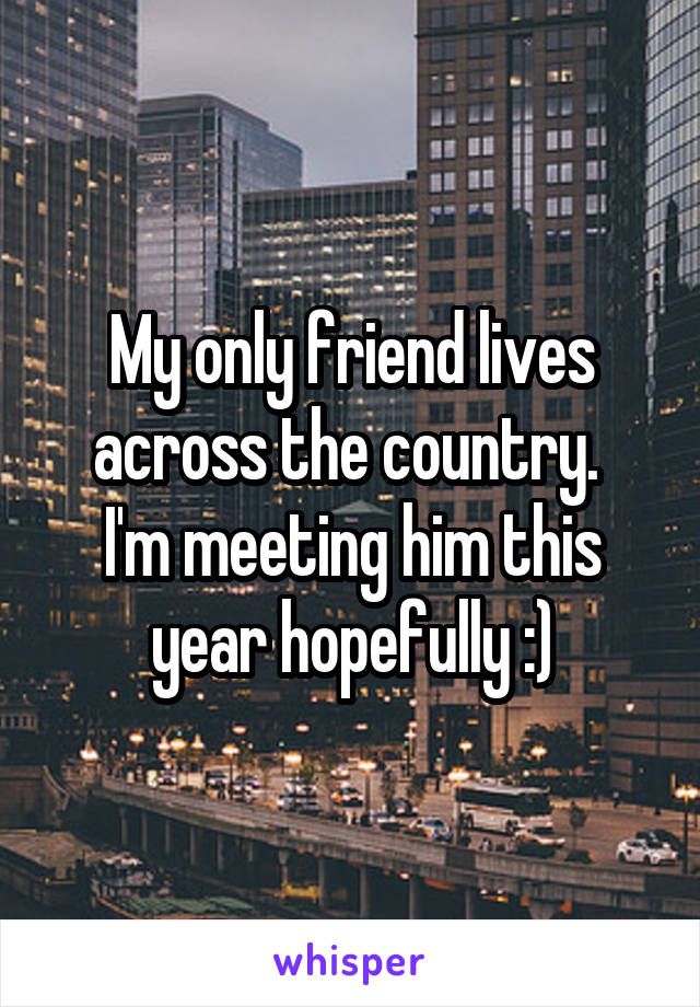 My only friend lives across the country. 
I'm meeting him this year hopefully :)