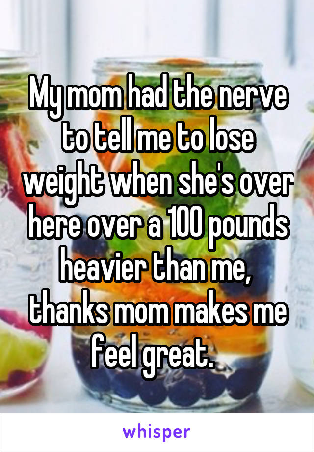 My mom had the nerve to tell me to lose weight when she's over here over a 100 pounds heavier than me,  thanks mom makes me feel great.  