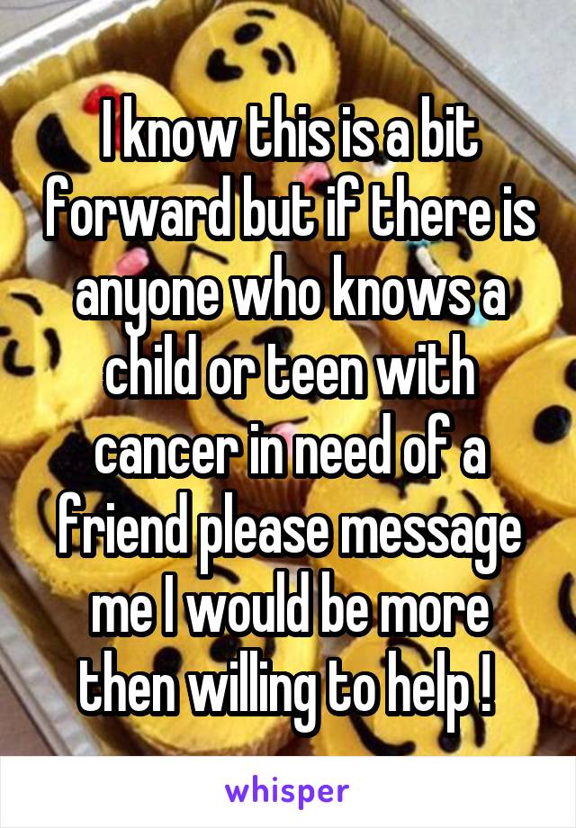 I know this is a bit forward but if there is anyone who knows a child or teen with cancer in need of a friend please message me I would be more then willing to help ! 