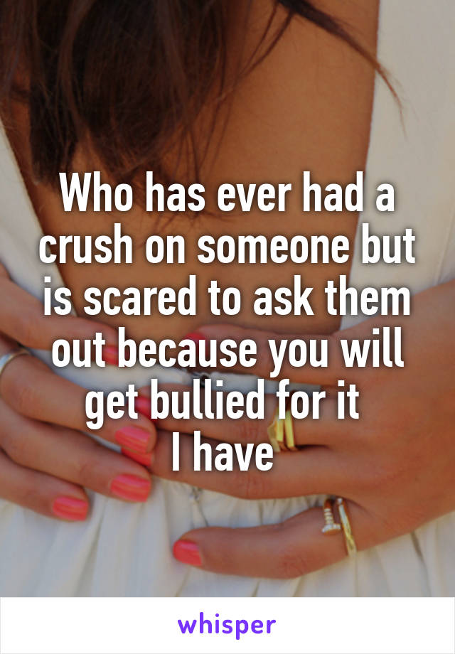 Who has ever had a crush on someone but is scared to ask them out because you will get bullied for it 
I have 