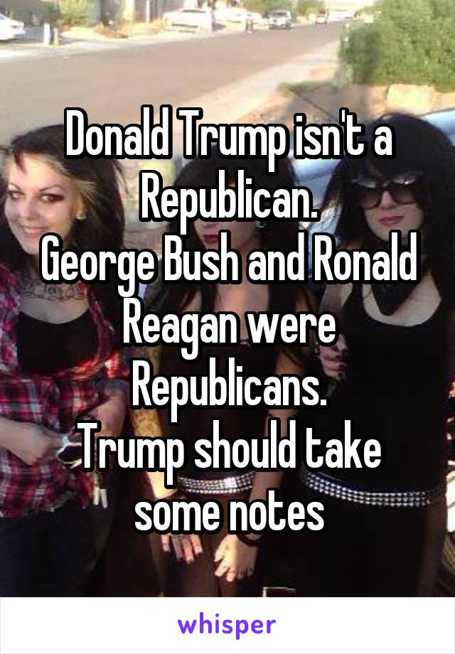 Donald Trump isn't a Republican.
George Bush and Ronald Reagan were Republicans.
Trump should take some notes