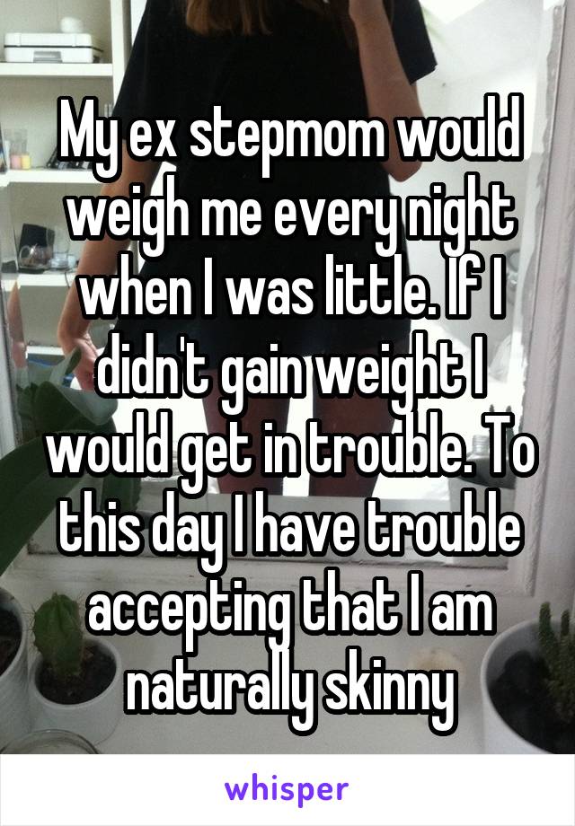 My ex stepmom would weigh me every night when I was little. If I didn't gain weight I would get in trouble. To this day I have trouble accepting that I am naturally skinny