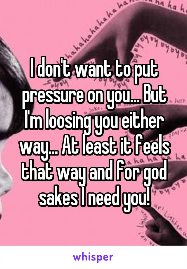 I don't want to put pressure on you... But I'm loosing you either way... At least it feels that way and for god sakes I need you!