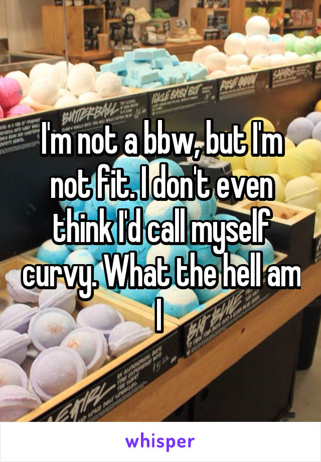 I'm not a bbw, but I'm not fit. I don't even think I'd call myself curvy. What the hell am I 