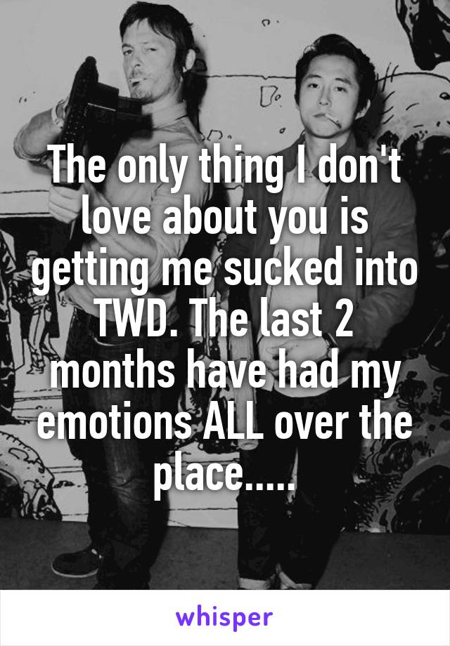 The only thing I don't love about you is getting me sucked into TWD. The last 2 months have had my emotions ALL over the place.....