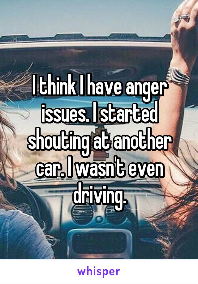 I think I have anger issues. I started shouting at another car. I wasn't even driving.