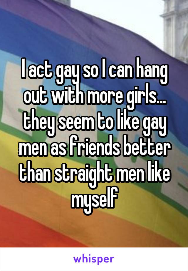 I act gay so I can hang out with more girls... they seem to like gay men as friends better than straight men like myself