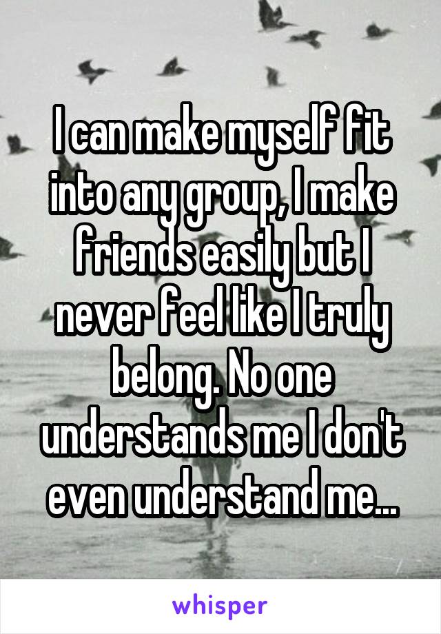 I can make myself fit into any group, I make friends easily but I never feel like I truly belong. No one understands me I don't even understand me...