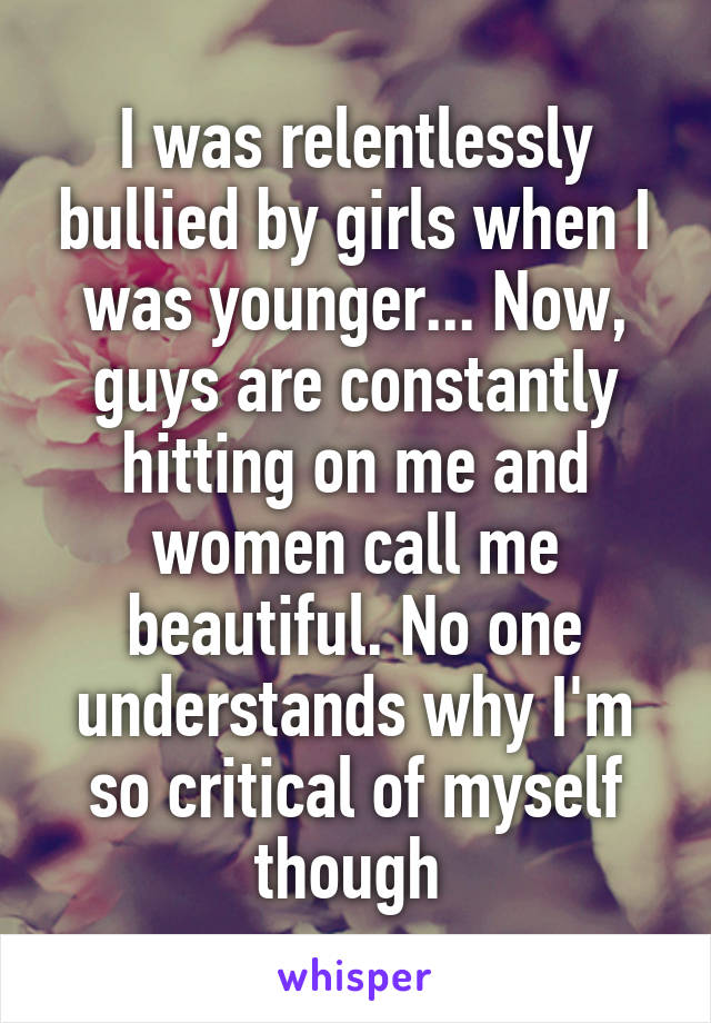 I was relentlessly bullied by girls when I was younger... Now, guys are constantly hitting on me and women call me beautiful. No one understands why I'm so critical of myself though 