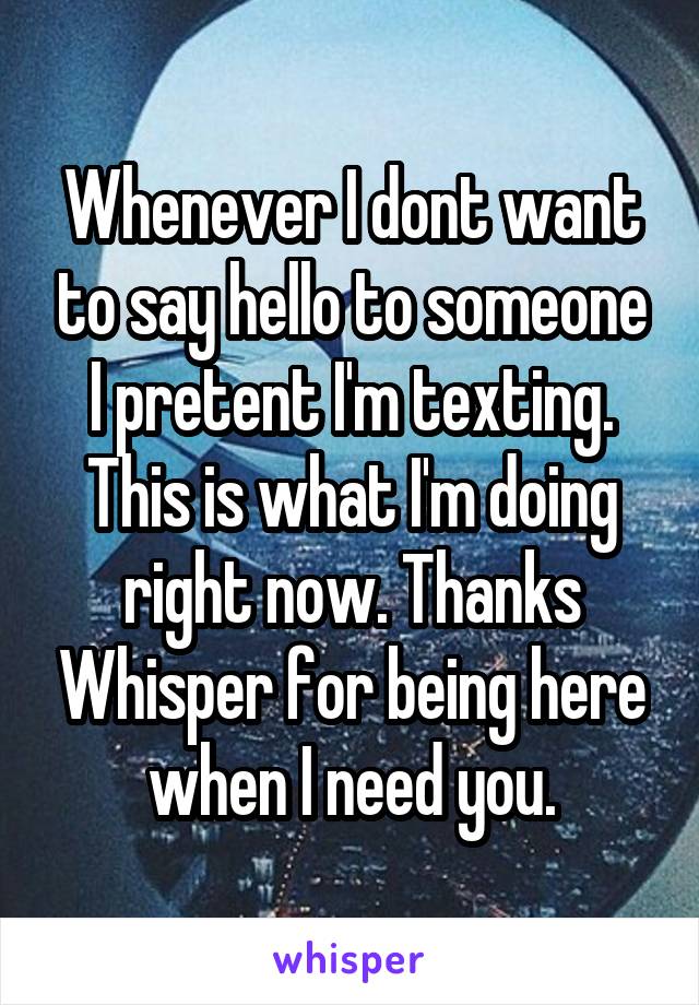 Whenever I dont want to say hello to someone I pretent I'm texting. This is what I'm doing right now. Thanks Whisper for being here when I need you.