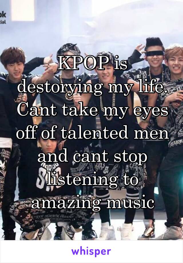 KPOP is destorying my life. Cant take my eyes off of talented men and cant stop listening to amazing music