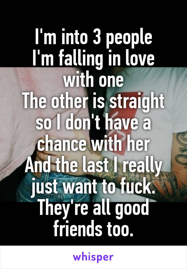 I'm into 3 people
I'm falling in love with one
The other is straight so I don't have a chance with her
And the last I really just want to fuck. They're all good friends too.