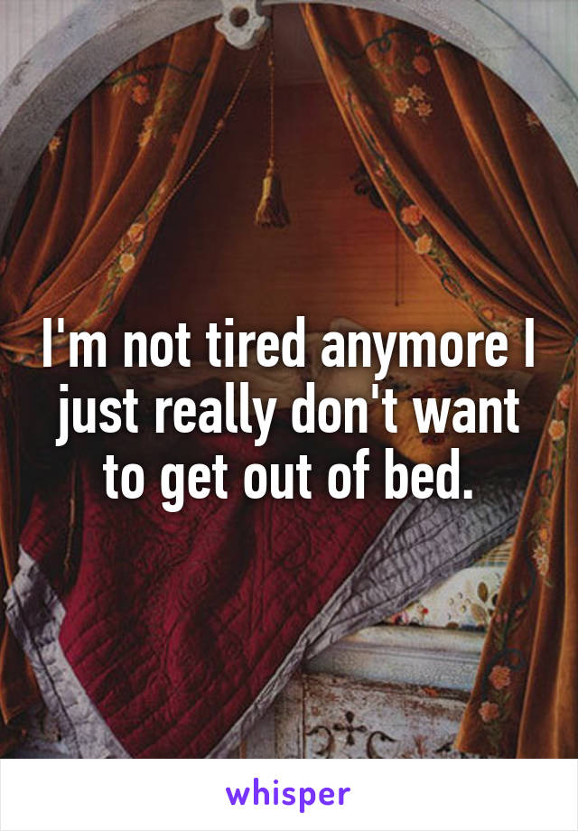 I'm not tired anymore I just really don't want to get out of bed.