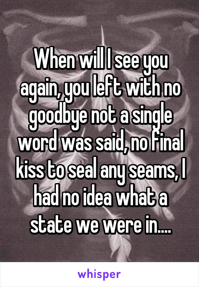 When will I see you again, you left with no goodbye not a single word was said, no final kiss to seal any seams, I had no idea what a state we were in....