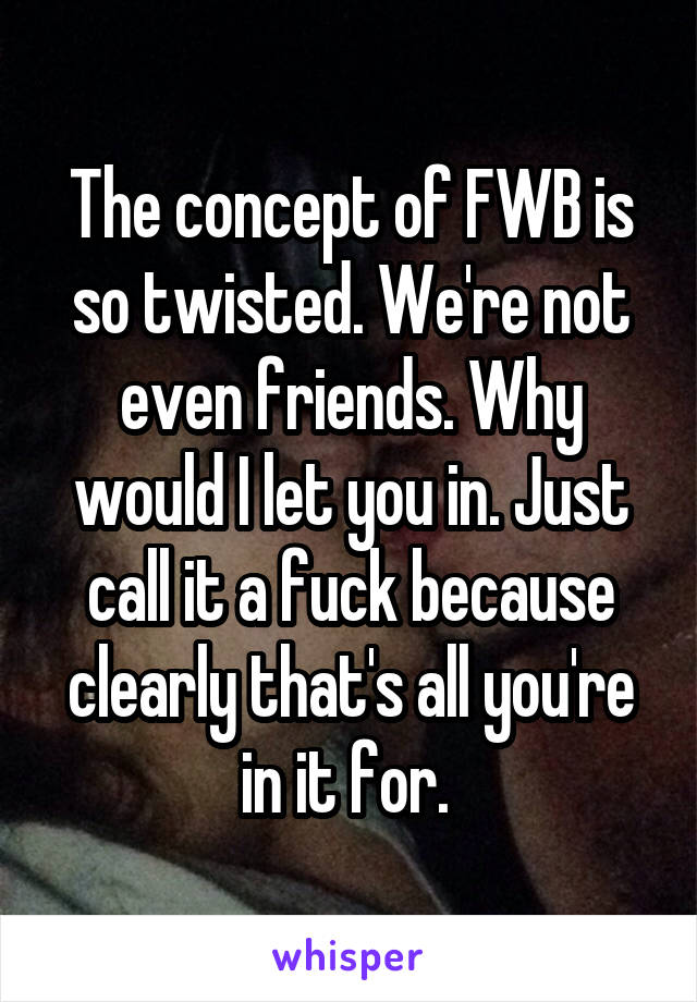 The concept of FWB is so twisted. We're not even friends. Why would I let you in. Just call it a fuck because clearly that's all you're in it for. 