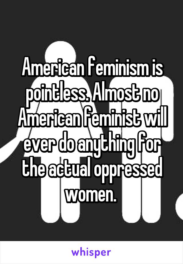 American feminism is pointless. Almost no American feminist will ever do anything for the actual oppressed women. 