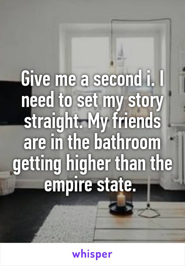 Give me a second i. I need to set my story straight. My friends are in the bathroom getting higher than the empire state. 