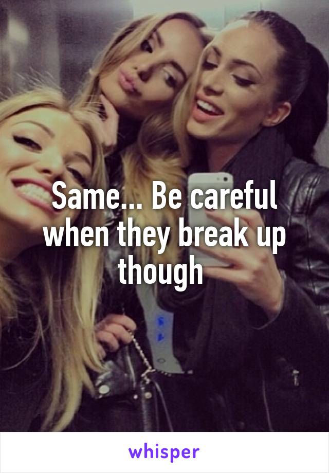 Same... Be careful when they break up though 