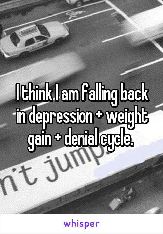 I think I am falling back in depression + weight gain + denial cycle. 