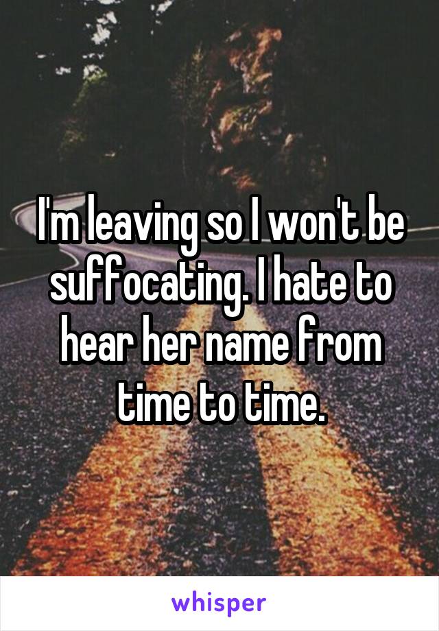 I'm leaving so I won't be suffocating. I hate to hear her name from time to time.