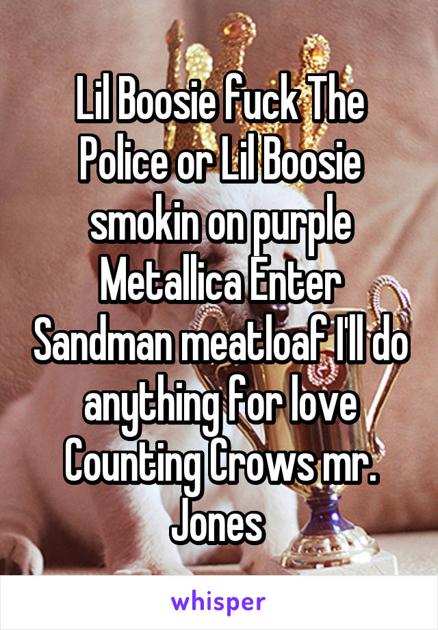 Lil Boosie fuck The Police or Lil Boosie smokin on purple
Metallica Enter Sandman meatloaf I'll do anything for love Counting Crows mr. Jones 