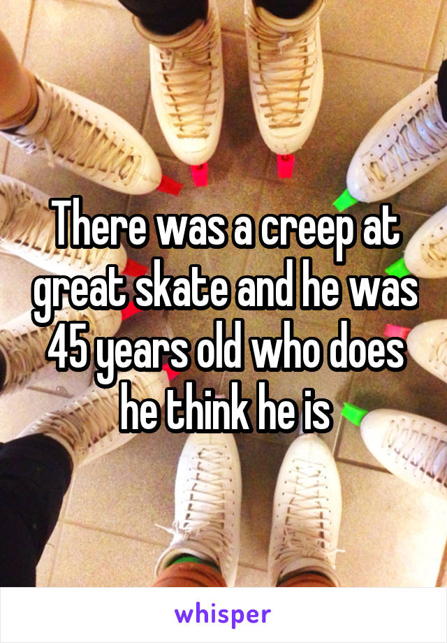 There was a creep at great skate and he was 45 years old who does he think he is