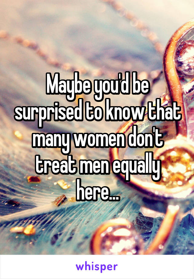 Maybe you'd be surprised to know that many women don't treat men equally here...