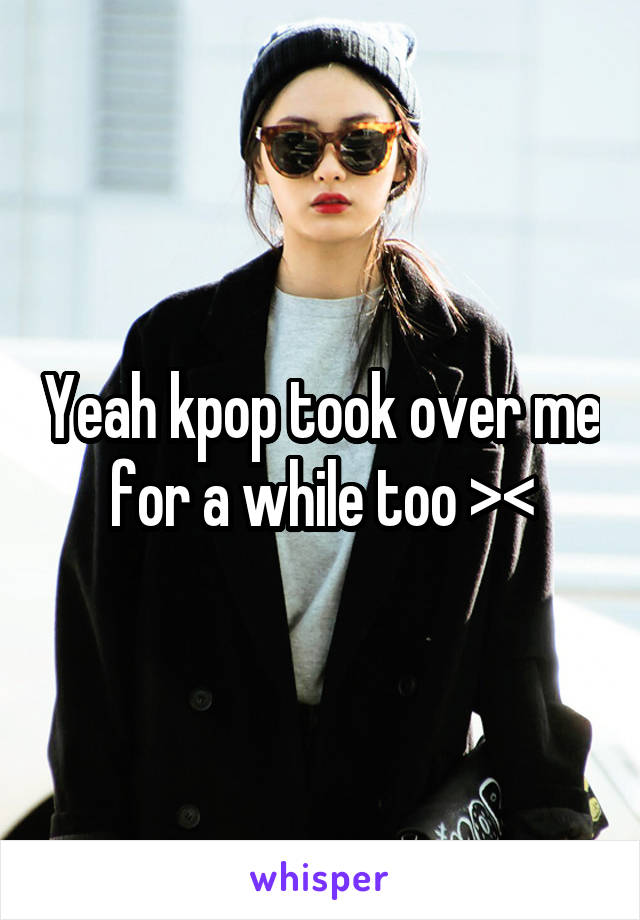 Yeah kpop took over me for a while too ><