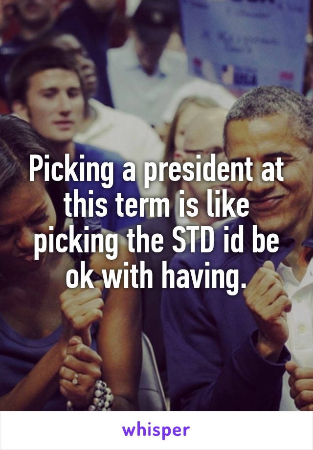 Picking a president at this term is like picking the STD id be ok with having.