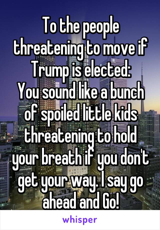 To the people threatening to move if Trump is elected:
You sound like a bunch of spoiled little kids threatening to hold your breath if you don't get your way. I say go ahead and Go!