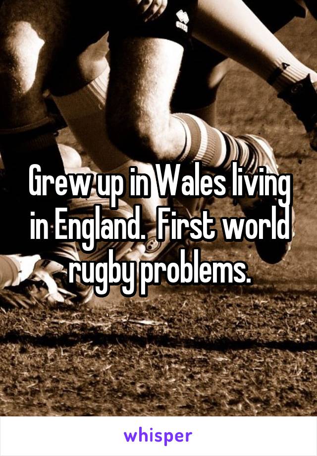 Grew up in Wales living in England.  First world rugby problems.