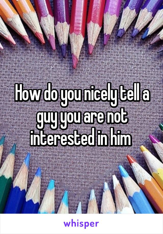 How do you nicely tell a guy you are not interested in him 