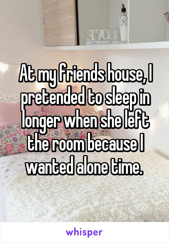 At my friends house, I pretended to sleep in longer when she left the room because I wanted alone time. 