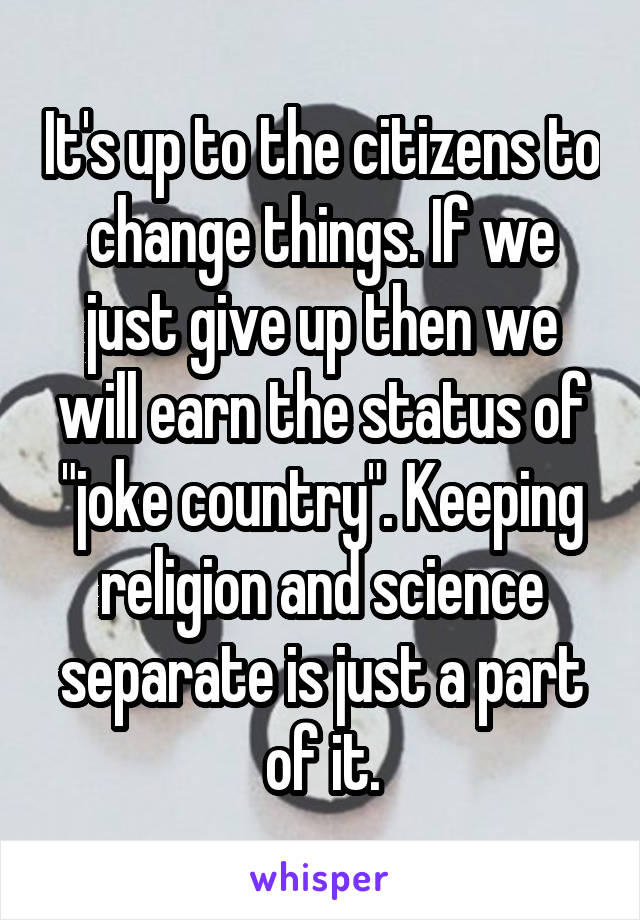 It's up to the citizens to change things. If we just give up then we will earn the status of "joke country". Keeping religion and science separate is just a part of it.