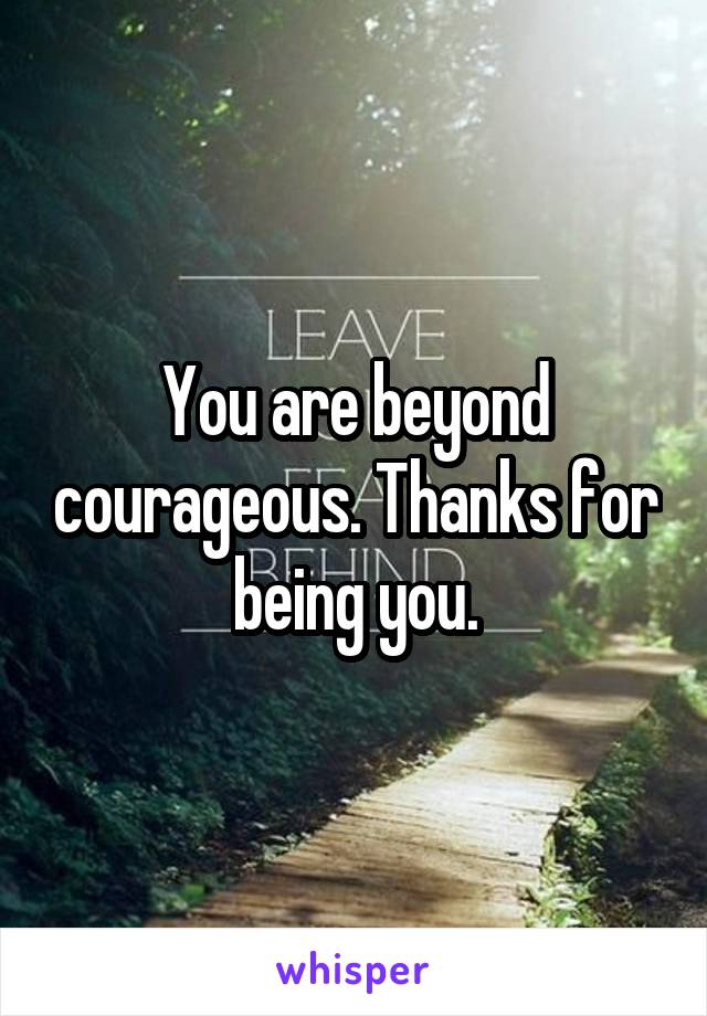 You are beyond courageous. Thanks for being you.