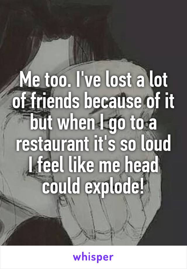 Me too. I've lost a lot of friends because of it but when I go to a restaurant it's so loud I feel like me head could explode!