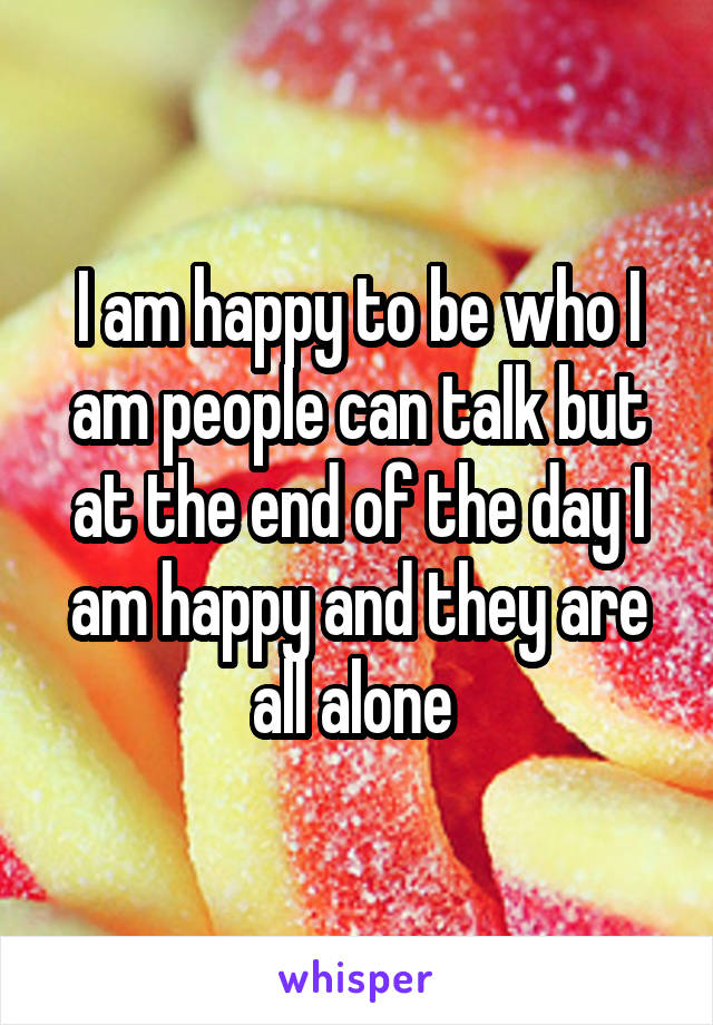 I am happy to be who I am people can talk but at the end of the day I am happy and they are all alone 