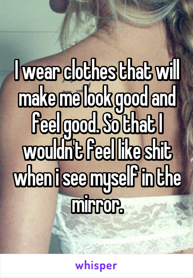 I wear clothes that will make me look good and feel good. So that I wouldn't feel like shit when i see myself in the mirror.