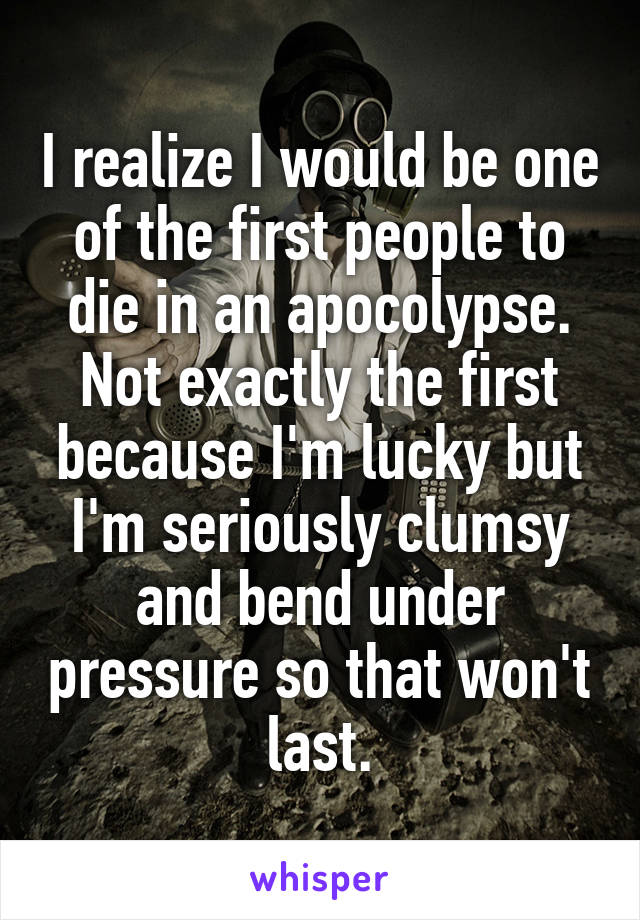 I realize I would be one of the first people to die in an apocolypse.
Not exactly the first because I'm lucky but I'm seriously clumsy and bend under pressure so that won't last.