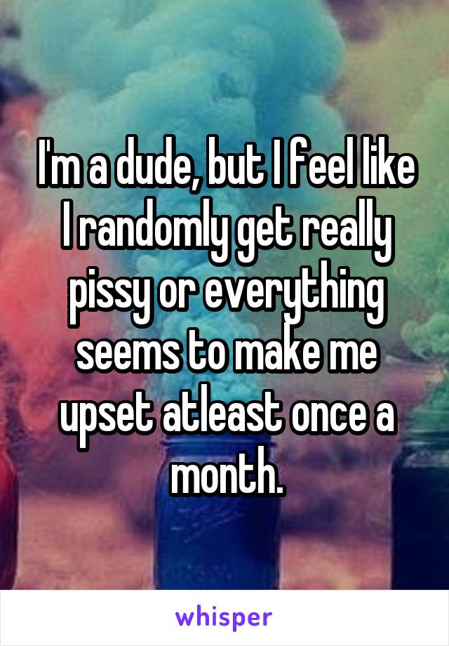 I'm a dude, but I feel like I randomly get really pissy or everything seems to make me upset atleast once a month.