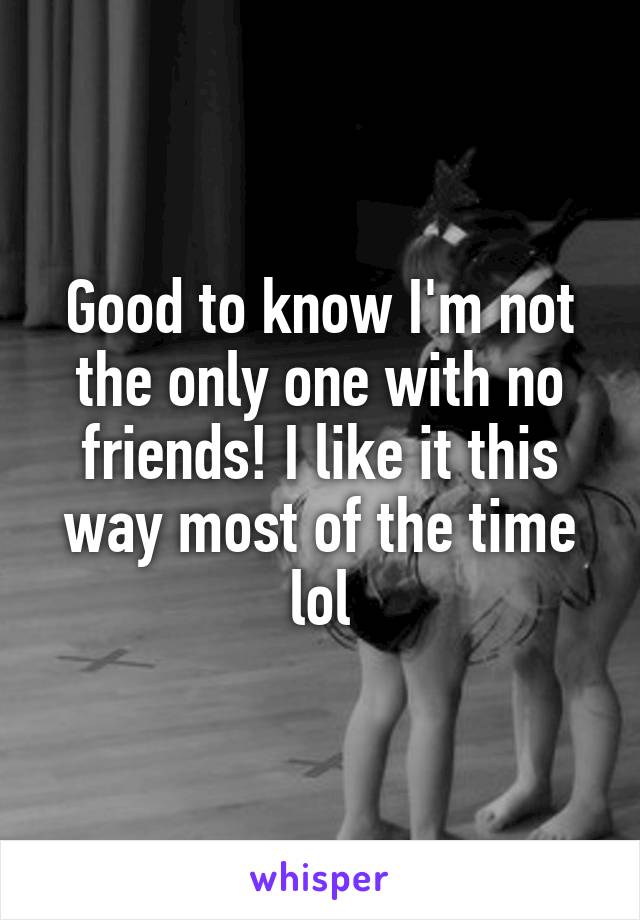 Good to know I'm not the only one with no friends! I like it this way most of the time lol