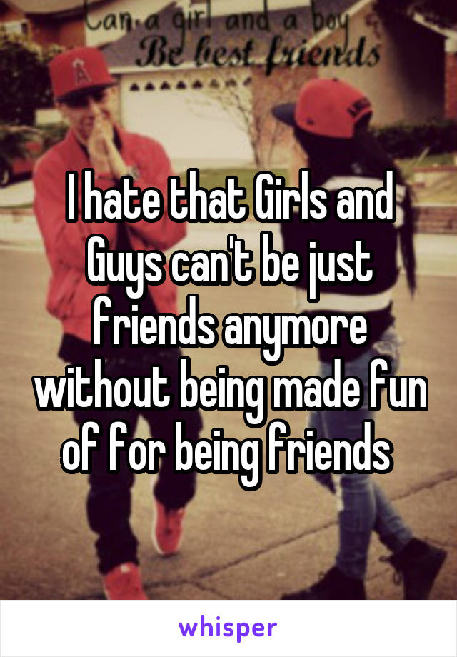 I hate that Girls and Guys can't be just friends anymore without being made fun of for being friends 