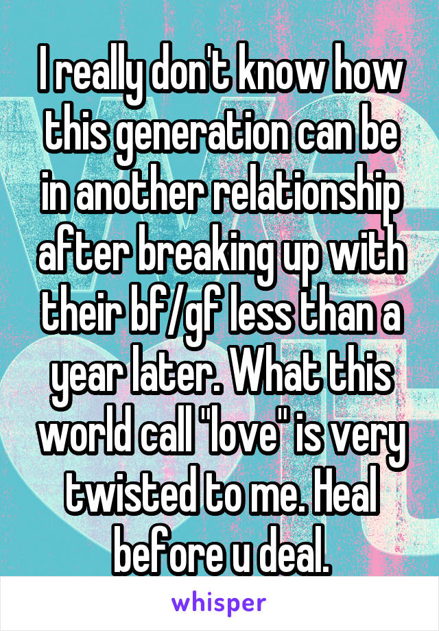 I really don't know how this generation can be in another relationship after breaking up with their bf/gf less than a year later. What this world call "love" is very twisted to me. Heal before u deal.