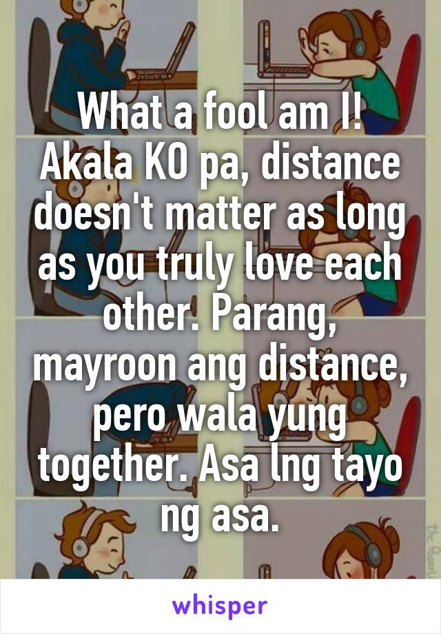 What a fool am I!
Akala KO pa, distance doesn't matter as long as you truly love each other. Parang, mayroon ang distance, pero wala yung together. Asa lng tayo ng asa.