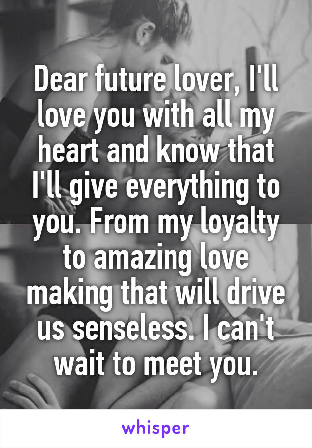 Dear future lover, I'll love you with all my heart and know that I'll give everything to you. From my loyalty to amazing love making that will drive us senseless. I can't wait to meet you.