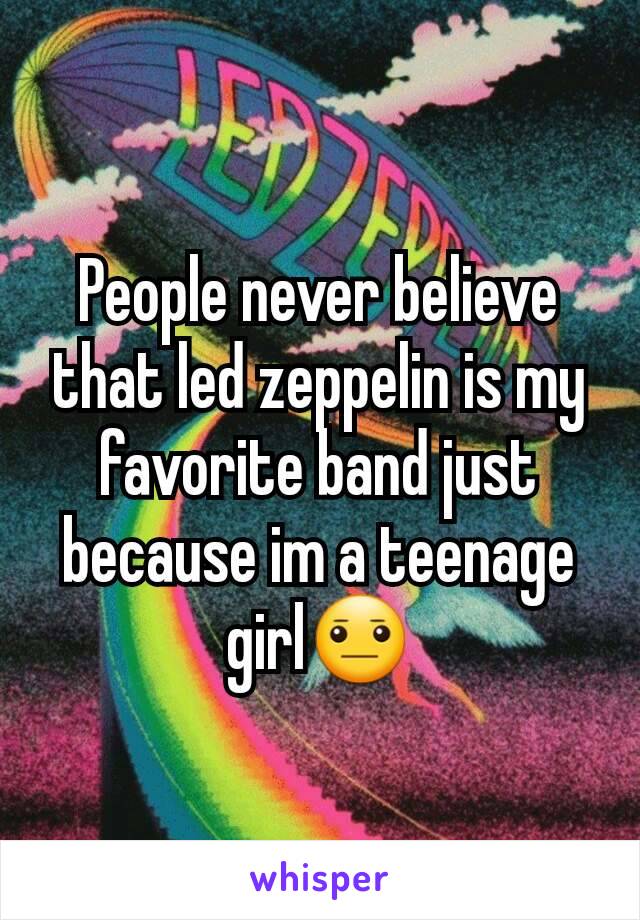 People never believe that led zeppelin is my favorite band just because im a teenage girl😐